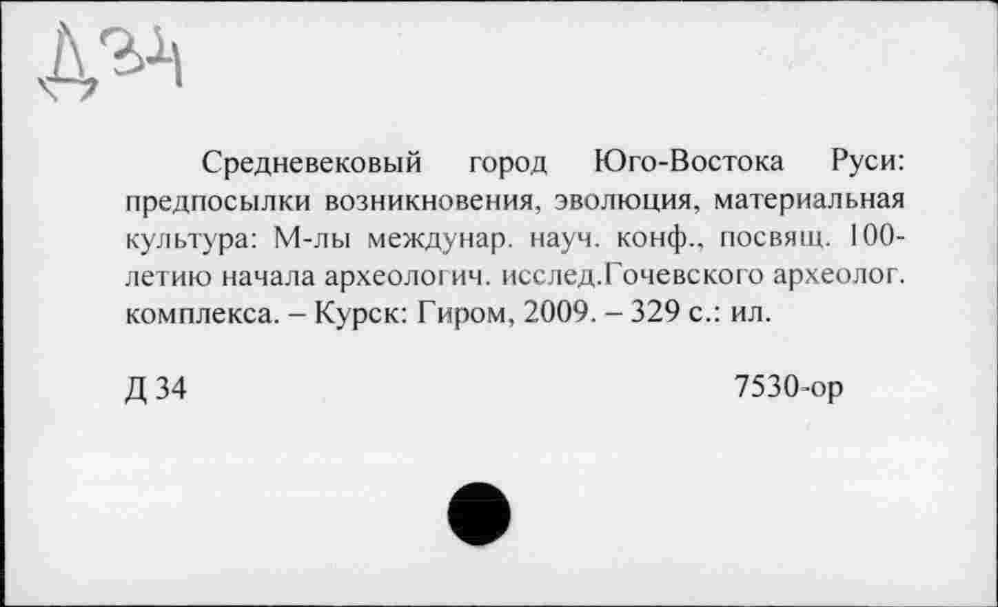 ﻿
Средневековый город Юго-Востока Руси: предпосылки возникновения, эволюция, материальная культура: М-лы междунар. науч, конф., посвящ. 100-летию начала археологич. исслед.Гочевского археолог, комплекса. - Курск: Гиром, 2009. - 329 с.: ил.
Д 34
7530-ор